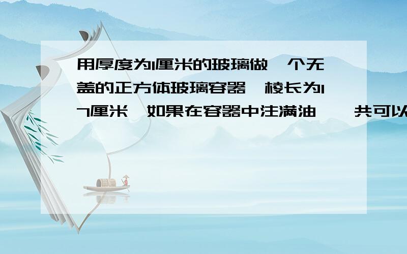 用厚度为1厘米的玻璃做一个无盖的正方体玻璃容器,棱长为17厘米,如果在容器中注满油,一共可以装多少毫升的油?