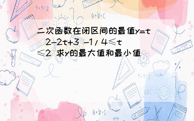 二次函数在闭区间的最值y=t^2-2t+3 -1/4≤t≤2 求y的最大值和最小值