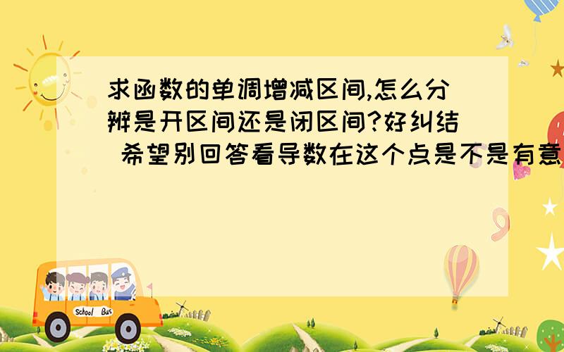 求函数的单调增减区间,怎么分辨是开区间还是闭区间?好纠结 希望别回答看导数在这个点是不是有意义啦,端点有意义这样的.不要概念性的,我现在也研究不懂概念了.应试一点儿.比如说把数