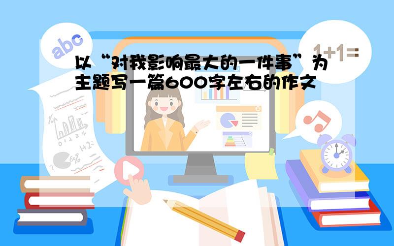 以“对我影响最大的一件事”为主题写一篇600字左右的作文