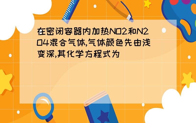 在密闭容器内加热NO2和N2O4混合气体,气体颜色先由浅变深,其化学方程式为_____________________________________________；然后,又由深变浅,直至无色,其化学方程式为___________________________________________；停