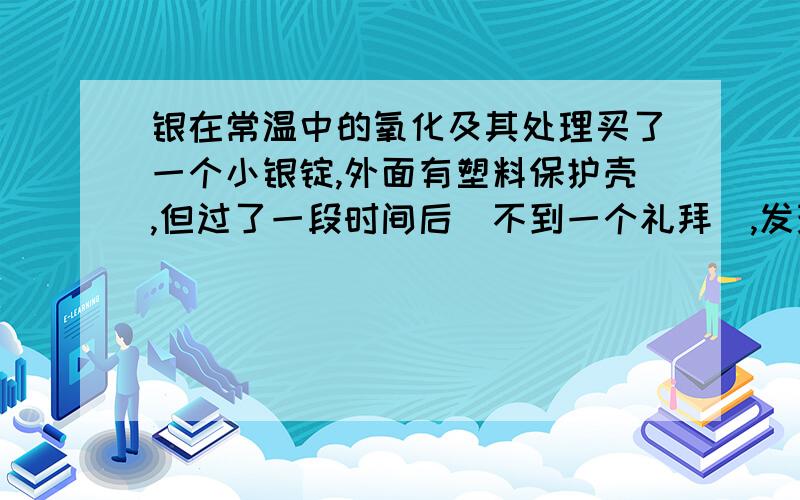 银在常温中的氧化及其处理买了一个小银锭,外面有塑料保护壳,但过了一段时间后（不到一个礼拜）,发现光滑的抛光银面上出现了淡奶白色的一层,是氧化层吗?还是什么别的?要怎样处理?但银