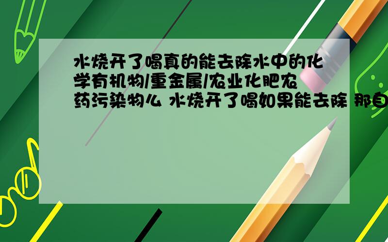 水烧开了喝真的能去除水中的化学有机物/重金属/农业化肥农药污染物么 水烧开了喝如果能去除 那自来水厂不就倒闭了 上河里找点水烧开就能喝了