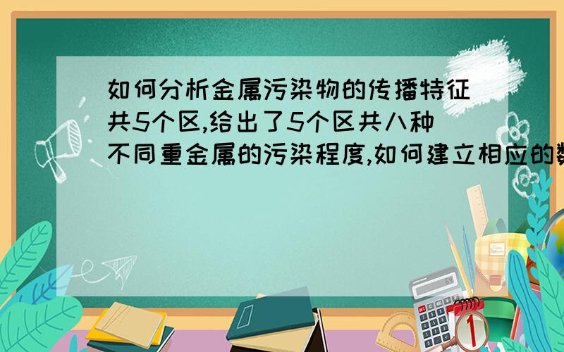 如何分析金属污染物的传播特征共5个区,给出了5个区共八种不同重金属的污染程度,如何建立相应的数学模型分析重金属污染物的的传播特征.