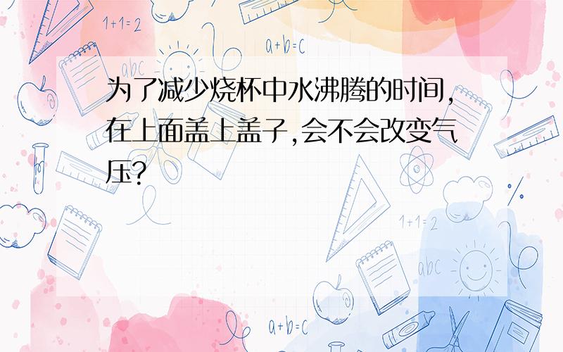 为了减少烧杯中水沸腾的时间,在上面盖上盖子,会不会改变气压?