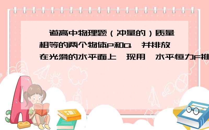 一道高中物理题（冲量的）质量相等的两个物体P和Q,并排放在光滑的水平面上,现用一水平恒力F推P物体,同时给Q物体一个与P同方向的瞬时冲量I,使两物体重新相遇时,所经历的时间为________．2I