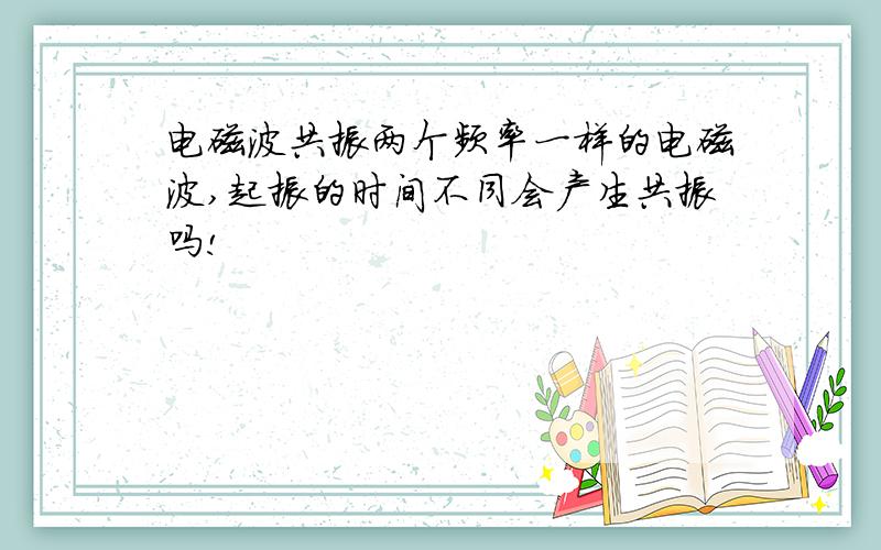 电磁波共振两个频率一样的电磁波,起振的时间不同会产生共振吗!