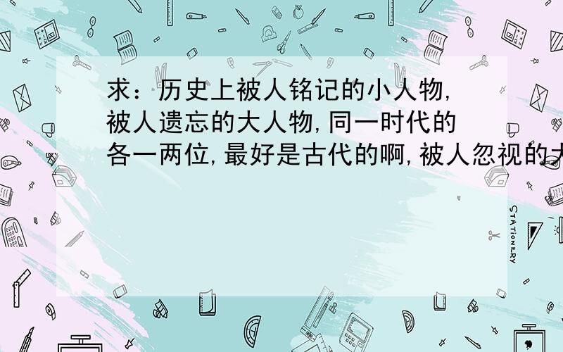 求：历史上被人铭记的小人物,被人遗忘的大人物,同一时代的各一两位,最好是古代的啊,被人忽视的大人物