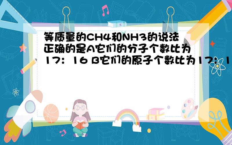 等质量的CH4和NH3的说法正确的是A它们的分子个数比为17：16 B它们的原子个数比为17：16C它们的氢原子个数比为17：1 D它们所含的氢的质量比为17：12