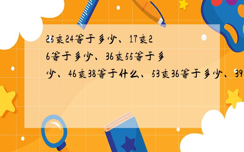 25乘24等于多少、17乘26等于多少、36乘55等于多少、46乘38等于什么、53乘36等于多少、39乘39等于多少、