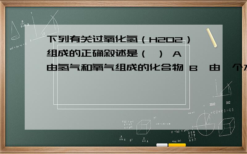 下列有关过氧化氢（H2O2）组成的正确叙述是（ ） A、由氢气和氧气组成的化合物 B、由一个水分子和一个氧原子构成 C、由氢、氧两种元素组成 D、每个过氧化氢分子由两个氢原子和两个氧原