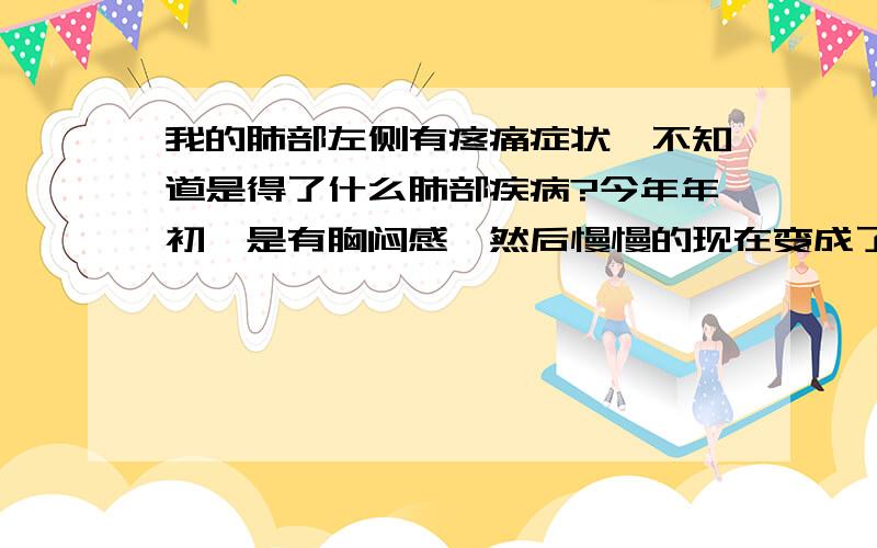 我的肺部左侧有疼痛症状,不知道是得了什么肺部疾病?今年年初,是有胸闷感,然后慢慢的现在变成了疼痛感.不知这是什么疾病.是不是抽烟引起的.我也不会咳嗽.就是只有疼痛感.附加一点,我一