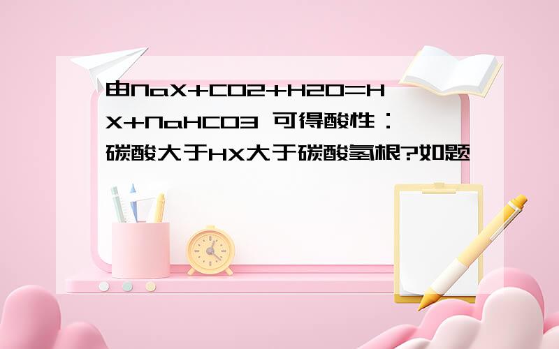 由NaX+CO2+H2O=HX+NaHCO3 可得酸性：碳酸大于HX大于碳酸氢根?如题