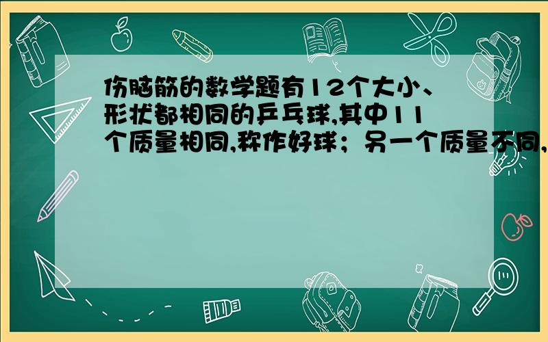 伤脑筋的数学题有12个大小、形状都相同的乒乓球,其中11个质量相同,称作好球；另一个质量不同,称作坏球,但不知坏球是偏轻还是偏重,要求用一架天平称三次,找出坏球并判定它是偏轻还是偏