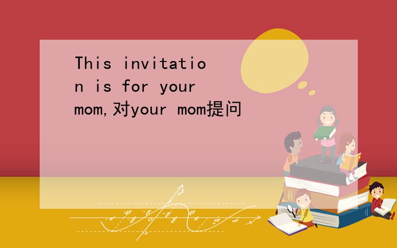 This invitation is for your mom,对your mom提问