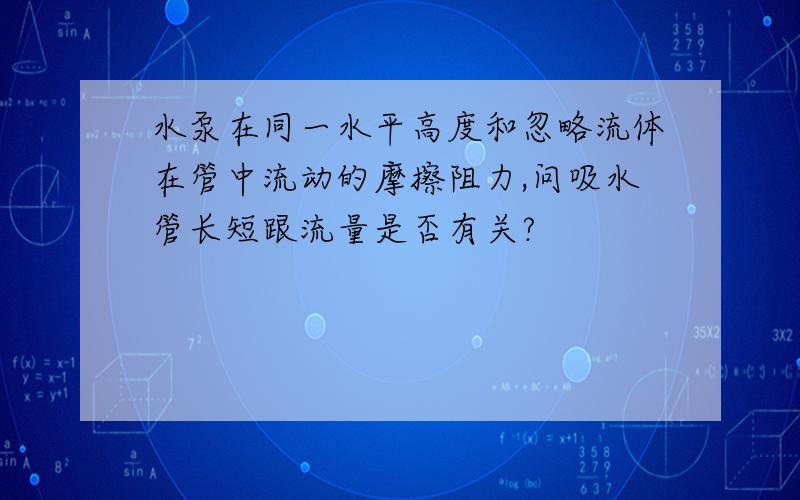 水泵在同一水平高度和忽略流体在管中流动的摩擦阻力,问吸水管长短跟流量是否有关?