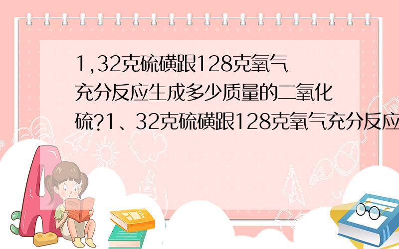 1,32克硫磺跟128克氧气充分反应生成多少质量的二氧化硫?1、32克硫磺跟128克氧气充分反应生成多少质量的二氧化硫?2、高温煅烧含杂质20%的碳酸钙（CaCO3）1000g生成含杂质10%生石灰（CaO）和CO2