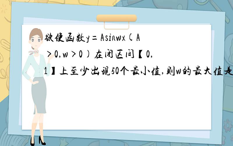 欲使函数y=Asinwx(A>0,w>0)在闭区间【0,1】上至少出现50个最小值,则w的最大值是由于所给函数是周期函数且一个周期内只出现一个最小值,所以要想出现在50个最小值,需要49个整周期再加四分之三