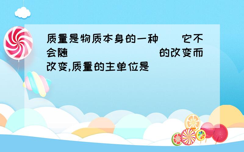 质量是物质本身的一种（）它不会随（）（）（）（）的改变而改变,质量的主单位是（）