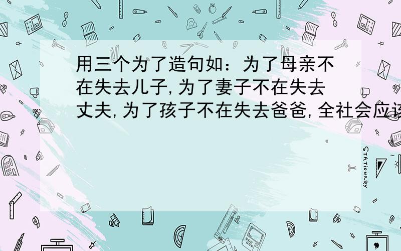 用三个为了造句如：为了母亲不在失去儿子,为了妻子不在失去丈夫,为了孩子不在失去爸爸,全社会应该一致行动起来,维护和平,制止战争!