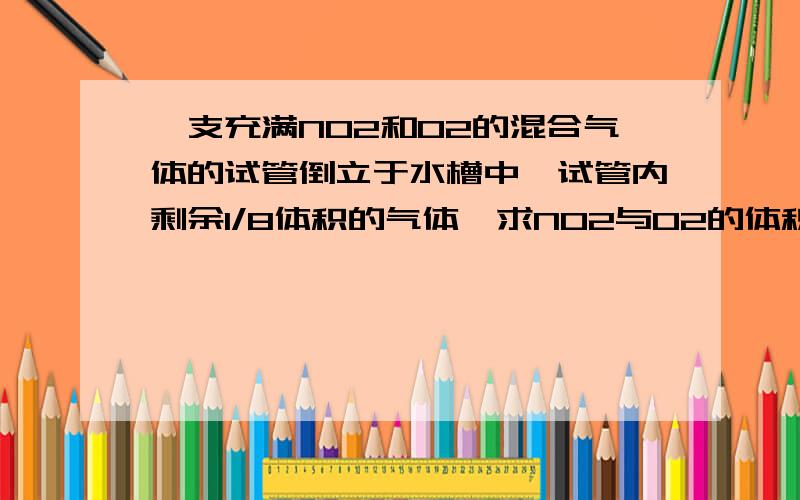 一支充满NO2和O2的混合气体的试管倒立于水槽中,试管内剩余1/8体积的气体,求NO2与O2的体积比是多少