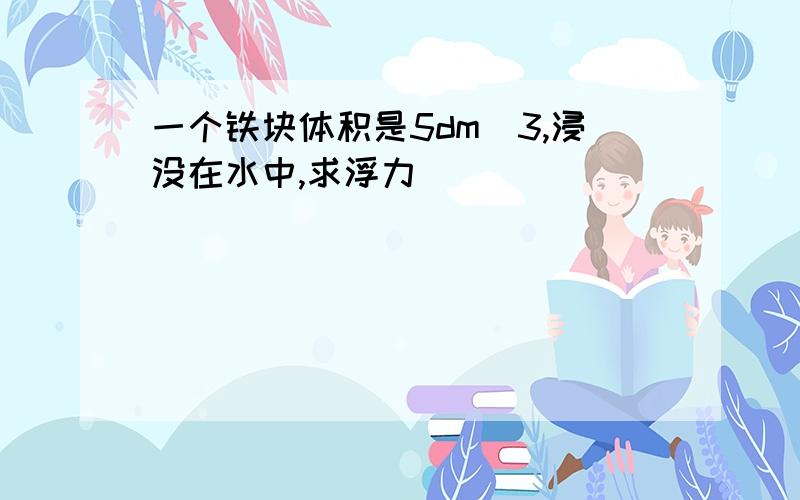 一个铁块体积是5dm^3,浸没在水中,求浮力