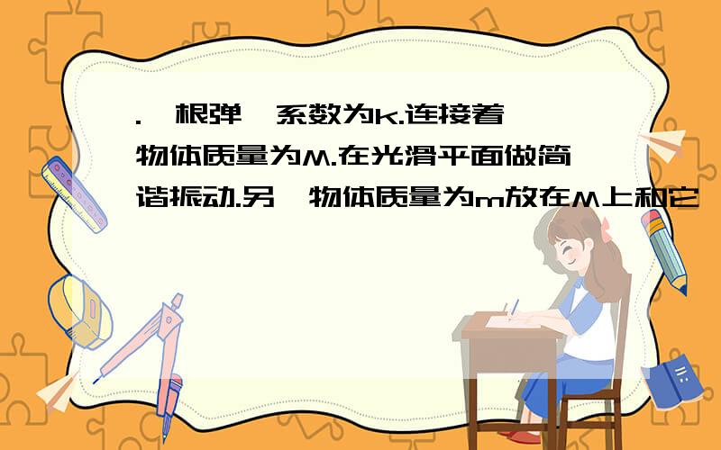 .一根弹簧系数为k.连接着一物体质量为M.在光滑平面做简谐振动.另一物体质量为m放在M上和它一起做简谐振动..当两物体离平衡位置的距离为L时.m所受的回复力为多少?