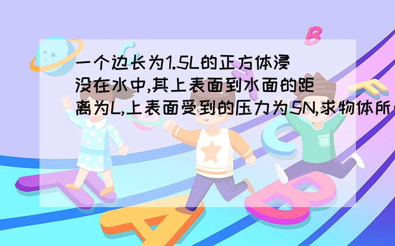 一个边长为1.5L的正方体浸没在水中,其上表面到水面的距离为L,上表面受到的压力为5N,求物体所受浮力.