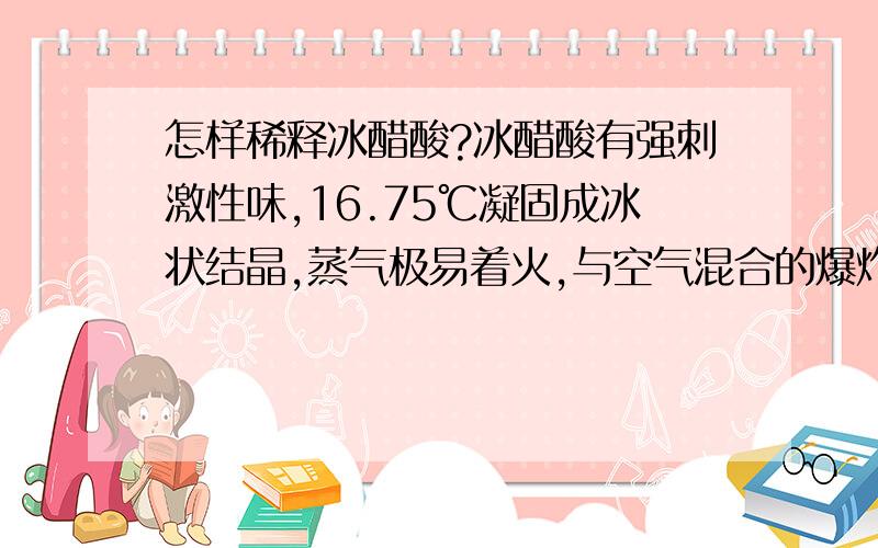 怎样稀释冰醋酸?冰醋酸有强刺激性味,16.75℃凝固成冰状结晶,蒸气极易着火,与空气混合的爆炸范围为4%~5%.从冰醋酸的性质来看,在常温常态下稀释其会有一定的危险性,请问在常态下怎样安全