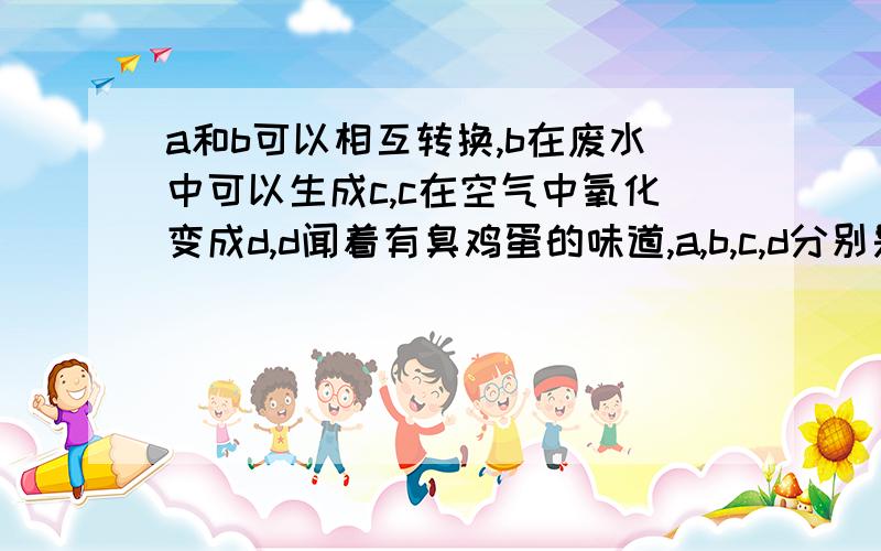 a和b可以相互转换,b在废水中可以生成c,c在空气中氧化变成d,d闻着有臭鸡蛋的味道,a,b,c,d分别是什么?