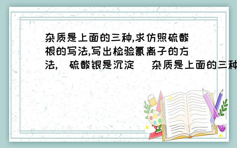 杂质是上面的三种,求仿照硫酸根的写法,写出检验氯离子的方法,（硫酸银是沉淀） 杂质是上面的三种,求仿照硫酸根的写法,写出检验氯离子的方法,（硫酸银是沉淀）