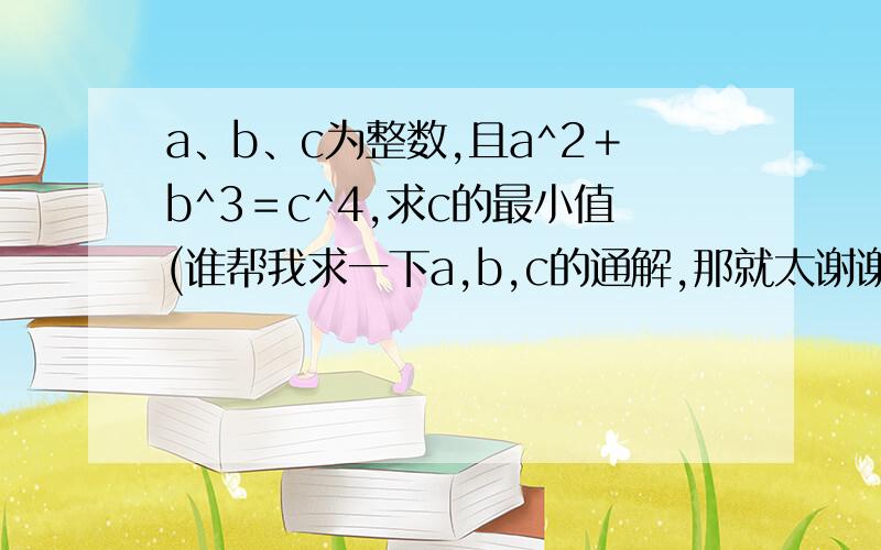 a、b、c为整数,且a^2＋b^3＝c^4,求c的最小值(谁帮我求一下a,b,c的通解,那就太谢谢了）a,b,c应该是正整数，是有通解的。