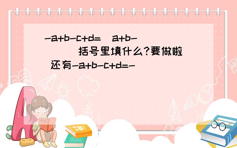 -a+b-c+d=_a+b-( ) 括号里填什么?要做啦 还有-a+b-c+d=-( )