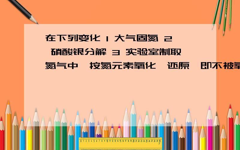 在下列变化 1 大气固氮 2 硝酸银分解 3 实验室制取氮气中,按氮元素氧化,还原,即不被氧化也不还原在下列变化 1 大气固氮 2 硝酸银分解 3 实验室制取氮气中,按氮元素被氧化,被还原,即不被氧