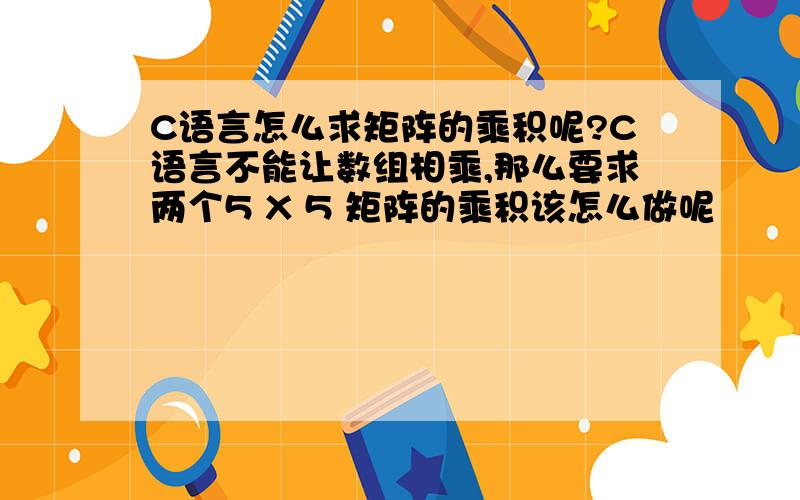 C语言怎么求矩阵的乘积呢?C语言不能让数组相乘,那么要求两个5 X 5 矩阵的乘积该怎么做呢