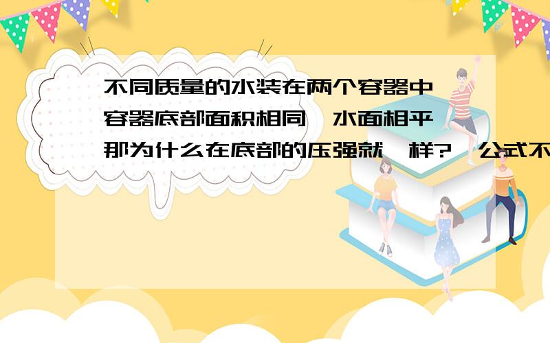 不同质量的水装在两个容器中,容器底部面积相同,水面相平,那为什么在底部的压强就一样?,公式不是p=F/S吗?,F增大了,S不变,p也应该增大的呀.