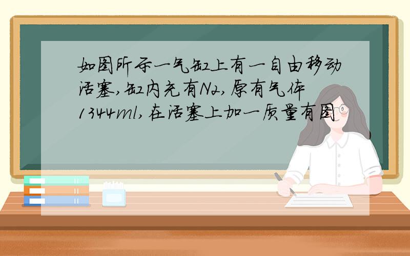 如图所示一气缸上有一自由移动活塞,缸内充有N2,原有气体1344ml,在活塞上加一质量有图