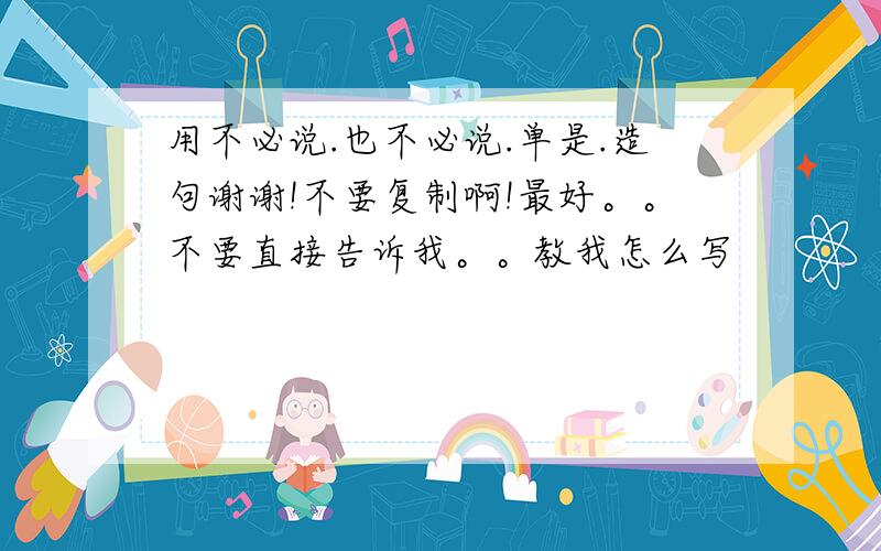 用不必说.也不必说.单是.造句谢谢!不要复制啊!最好。。不要直接告诉我。。教我怎么写