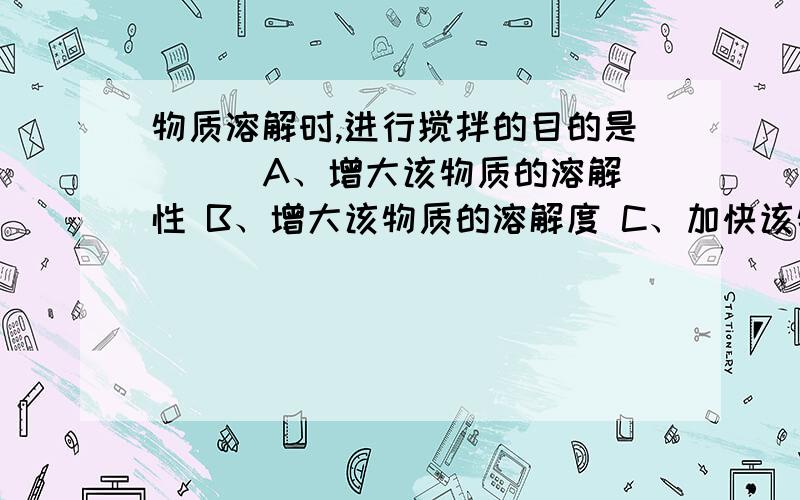 物质溶解时,进行搅拌的目的是( ) A、增大该物质的溶解性 B、增大该物质的溶解度 C、加快该物质的溶解速率 D、上述说法都不对