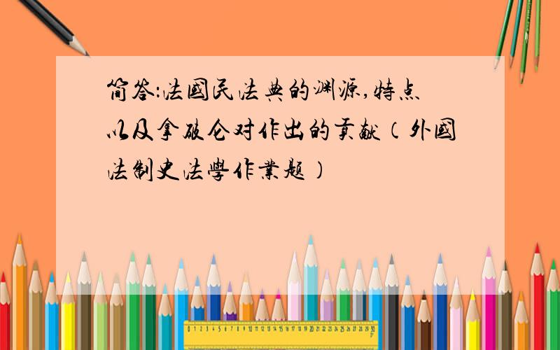 简答：法国民法典的渊源,特点以及拿破仑对作出的贡献（外国法制史法学作业题）