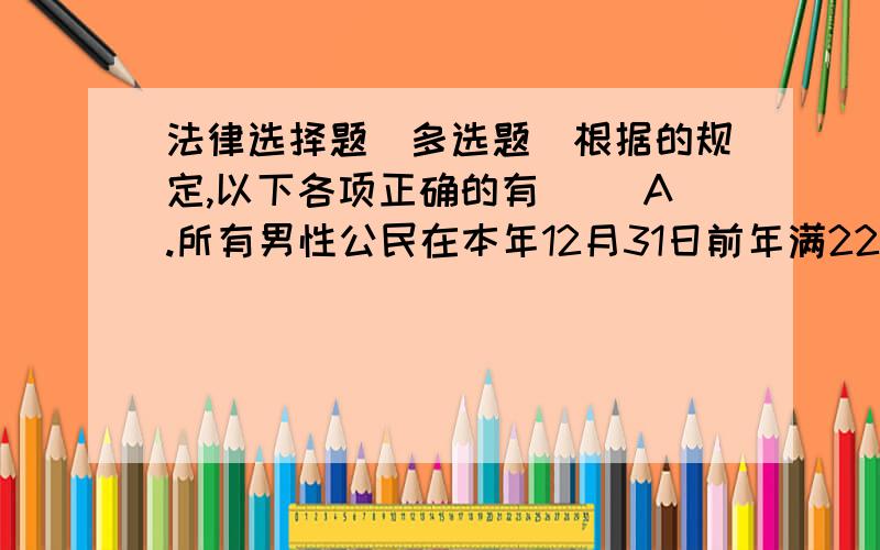 法律选择题(多选题)根据的规定,以下各项正确的有( )A.所有男性公民在本年12月31日前年满22周岁但未年满23周岁的,还有义务服兵役的义务;B.所有男性公民在本年12月31日前年满22周岁但未年满23