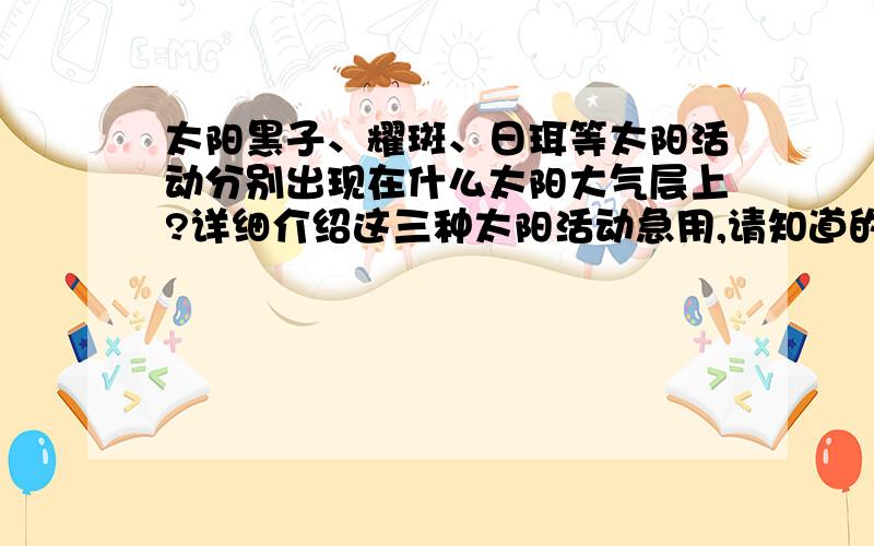 太阳黑子、耀斑、日珥等太阳活动分别出现在什么太阳大气层上?详细介绍这三种太阳活动急用,请知道的人帮我解答,非诚勿扰!