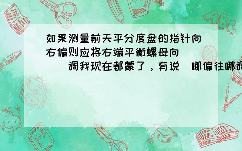 如果测量前天平分度盘的指针向右偏则应将右端平衡螺母向____调我现在都蒙了，有说＂哪偏往哪调＂的，也有说＂左偏右调，右偏右调＂的，答案也有左又有右的，马上就考试了，急死了！