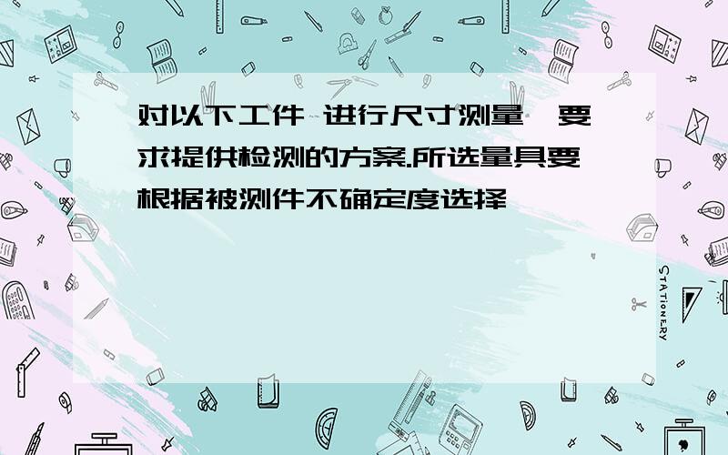 对以下工件 进行尺寸测量,要求提供检测的方案.所选量具要根据被测件不确定度选择