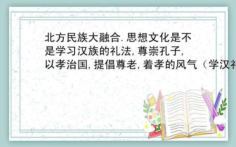 北方民族大融合.思想文化是不是学习汉族的礼法,尊崇孔子,以孝治国,提倡尊老,着孝的风气（学汉礼）?是“着孝”还是“养孝”还是别的?