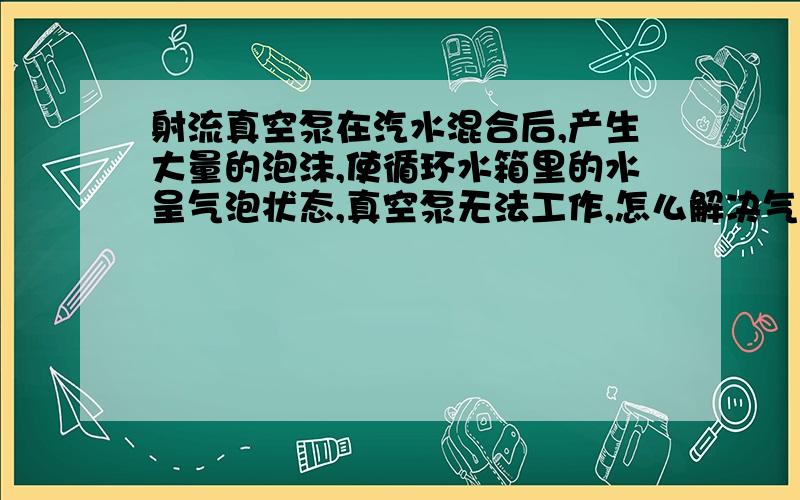 射流真空泵在汽水混合后,产生大量的泡沫,使循环水箱里的水呈气泡状态,真空泵无法工作,怎么解决气泡.