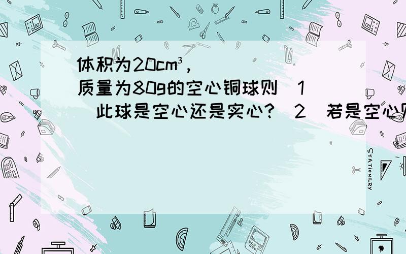 体积为20cm³,质量为80g的空心铜球则（1）此球是空心还是实心?（2）若是空心则空心部分体积多大?（3）若在空心部分灌上铅铅的质量是是多大?（4）注满铅则此球的总质量是多大?同志啊！