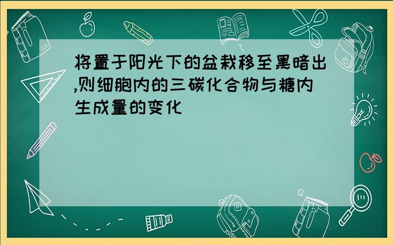 将置于阳光下的盆栽移至黑暗出,则细胞内的三碳化合物与糖内生成量的变化