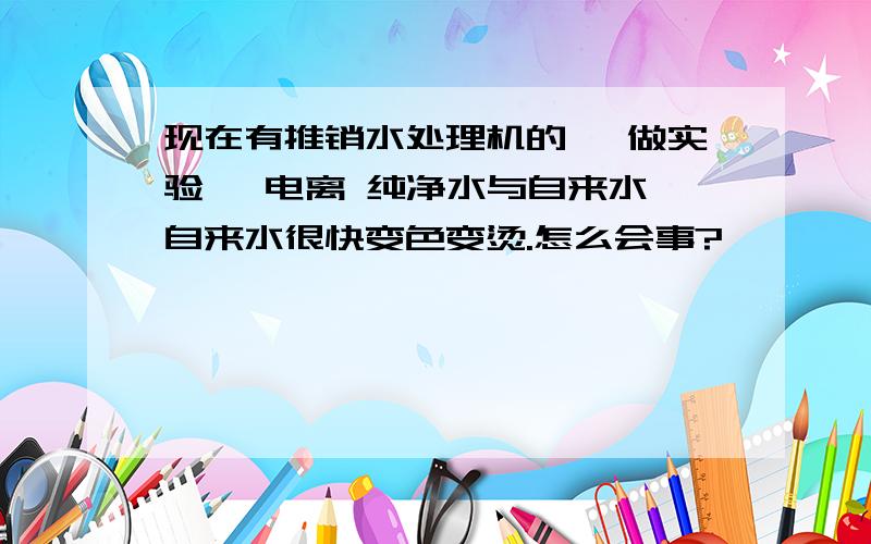 现在有推销水处理机的, 做实验, 电离 纯净水与自来水,自来水很快变色变烫.怎么会事?