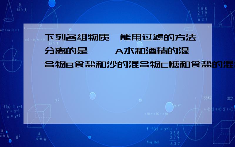 下列各组物质,能用过滤的方法分离的是{ }A水和酒精的混合物B食盐和沙的混合物C糖和食盐的混合物D氯气和氧气的混合物